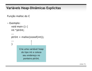 Variáveis Heap-Dinâmicas Explícitas

Função malloc do C


– Exemplo:
   void main () {
   int *ptrInt;
   ...
   ptrInt = malloc(sizeof(int));
   ...
   }

          Cria uma variável heap
             do tipo int e coloca
              seu endereço no
              ponteiro ptrInt.

                                      slide 73
 