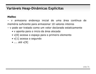 Variáveis Heap-Dinâmicas Explícitas

Malloc
– v armazena endereço inicial de uma área contínua de
memória suficiente para armazenar 10 valores inteiros
– v pode ser tratado como um vetor declarado estaticamente
   • v aponta para o inicio da área alocada
   • v[0] acessa o espaço para o primeiro elemento
   • v[1] acessa o segundo
   • .... até v[9]




                                                             slide 76
 