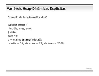 Variáveis Heap-Dinâmicas Explícitas

Exemplo da função malloc do C


typedef struct {
 int dia, mes, ano;
} data;
data *d;
d = malloc (sizeof (data));
d->dia = 31; d->mes = 12; d->ano = 2008;




                                           slide 77
 