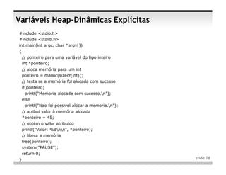 Variáveis Heap-Dinâmicas Explícitas
#include <stdio.h>
#include <stdlib.h>
int main(int argc, char *argv[])
{
    // ponteiro para uma variável do tipo inteiro
    int *ponteiro;
    // aloca memória para um int
    ponteiro = malloc(sizeof(int));
    // testa se a memória foi alocada com sucesso
    if(ponteiro)
     printf("Memoria alocada com sucesso.n");
    else
     printf("Nao foi possivel alocar a memoria.n");
    // atribui valor à memória alocada
    *ponteiro = 45;
    // obtém o valor atribuído
    printf("Valor: %dnn", *ponteiro);
    // libera a memória
    free(ponteiro);
    system("PAUSE");
    return 0;
}                                                      slide 78
 
