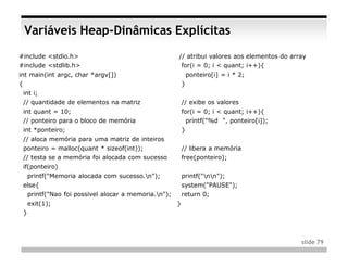 Variáveis Heap-Dinâmicas Explícitas
#include <stdio.h>                                  // atribui valores aos elementos do array
#include <stdlib.h>                                  for(i = 0; i < quant; i++){
int main(int argc, char *argv[])                            ponteiro[i] = i * 2;
{                                                       }
 int i;
 // quantidade de elementos na matriz                   // exibe os valores
 int quant = 10;                                        for(i = 0; i < quant; i++){
 // ponteiro para o bloco de memória                      printf("%d ", ponteiro[i]);
 int *ponteiro;                                         }
 // aloca memória para uma matriz de inteiros
 ponteiro = malloc(quant * sizeof(int));                // libera a memória
 // testa se a memória foi alocada com sucesso          free(ponteiro);
 if(ponteiro)
   printf("Memoria alocada com sucesso.n");            printf("nn");
 else{                                                  system("PAUSE");
  printf("Nao foi possivel alocar a memoria.n");       return 0;
     exit(1);                                       }
 }



                                                                                           slide 79
 