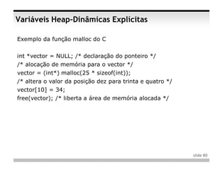 Variáveis Heap-Dinâmicas Explícitas

Exemplo da função malloc do C


int *vector = NULL; /* declaração do ponteiro */
/* alocação de memória para o vector */
vector = (int*) malloc(25 * sizeof(int));
/* altera o valor da posição dez para trinta e quatro */
vector[10] = 34;
free(vector); /* liberta a área de memória alocada */




                                                           slide 80
 