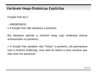 Variáveis Heap-Dinâmicas Explícitas

Função free do C


– IMPORTANTE:
• A função free não desaloca o ponteiro.


Ela desaloca apenas a variável heap cujo endereço estava
armazenado no ponteiro;


• A função free também não “limpa” o ponteiro, ele permanece
com o mesmo endereço, mas este se refere a uma variável que
não mais lhe pertence!




                                                         slide 84
 