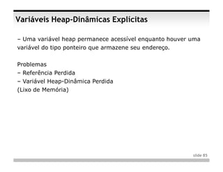 Variáveis Heap-Dinâmicas Explícitas

– Uma variável heap permanece acessível enquanto houver uma
variável do tipo ponteiro que armazene seu endereço.


Problemas
– Referência Perdida
– Variável Heap-Dinâmica Perdida
(Lixo de Memória)




                                                        slide 85
 