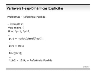 Variáveis Heap-Dinâmicas Explícitas

Problemas - Referência Perdida:


– Exemplo 2:
void main(){
float *ptr1, *ptr2;
…
 ptr1 = malloc(sizeof(float));
 …
 ptr2 = ptr1;
 …
 free(ptr1);
 …
 *ptr2 = 15.9; ⇐ Referência Perdida

                                      slide 87
 