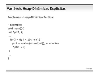 Variáveis Heap-Dinâmicas Explícitas

Problemas - Heap-Dinâmica Perdida:


– Exemplo:
void main(){
int *ptr1, i;
...
    for(i = 0; i < 10; i++){
      ptr1 = malloc(sizeof(int)); ⇐ cria lixo
      *ptr1 = i;
}
...
}



                                                slide 89
 