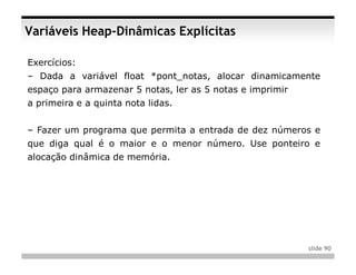 Variáveis Heap-Dinâmicas Explícitas

Exercícios:
– Dada a variável float *pont_notas, alocar dinamicamente
espaço para armazenar 5 notas, ler as 5 notas e imprimir
a primeira e a quinta nota lidas.


– Fazer um programa que permita a entrada de dez números e
que diga qual é o maior e o menor número. Use ponteiro e
alocação dinâmica de memória.




                                                           slide 90
 