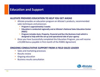 Education and Support

     ALLSTATE PROVIDES EDUCATION TO HELP YOU GET AHEAD
          Allstate provides an education program on Allstate’s products, recommended 
          sales techniques and processes 
          sales techniques and processes
              Program is approximately 5 weeks
              Education is conducted regionally and at Allstate’s National Sales Education Center 
              (NSEC) 
              Program includes Auto, Property, Financial and Run the Business track which is  
              P       i l d A t P            t Fi     i l d R th B i            t k hi h i
              designed to help with the set up and operational side of your agency
          Once you have Successfully completed the Education Program, you will receive 
          a $3,000 bonus payable in first month of the R3001 Agreement

     ONGOING CONSULTATIVE SUPPORT FROM A FIELD SALES LEADER
          Sales and marketing processes
          Results review
          R l        i
          Ongoing education
          Business results consultation




10
 
