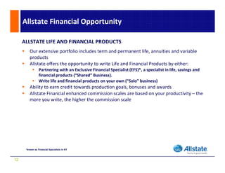 Allstate Financial Opportunity

     ALLSTATE LIFE AND FINANCIAL PRODUCTS
         Our extensive portfolio includes term and permanent life, annuities and variable 
         products
         Allstate offers the opportunity to write Life and Financial Products by either:
                 Partnering with an Exclusive Financial Specialist (EFS)*, a specialist in life, savings and 
                 financial products ( Shared Business)
                 financial products (“Shared” Business). 
                 Write life and financial products on your own (“Solo” business)
         Ability to earn credit towards production goals, bonuses and awards
         Allstate Financial enhanced commission scales are based on your productivity – the 
         more you write, the higher the commission scale




      *known as Financial Specialists in NY



12
 