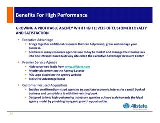 Benefits For High Performance

     GROWING A PROFITABLE AGENCY WITH HIGH LEVELS OF CUSTOMER LOYALTY 
     AND SATISFACTION
        Executive Advantage 
            Brings together additional resources that can help brand, grow and manage your 
            business. 
            Centralizes many resources agencies use today to market and manage their businesses 
            into one Intranet‐based Gateway site called the Executive Advantage Resource Center

        Premier Service Agency
            High value web leads from www.Allstate.com
            Priority placement on the Agency Locator
            PSA Logo placed on the agency website
            Executive Advantage boost

        Customer Focused Acquisition
        Customer Focused Acquisition
            Enables small/medium‐sized agencies to purchase economic interest in a small book of 
            business and consolidate it with their existing book
            Designed to help high‐performing trajectory agencies achieve scale towards the ideal 
            agency model by providing inorganic growth opportunities
                      d lb       idi i         i         h        ii


14
 
