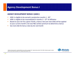 Agency Development Bonus I

     AGENCY DEVELOPMENT BONUS I (ADB I)
            ADB I is eligible to be earned in production months 1 ‐ 36*
                        g                     p
            ADB I is eligible to be received/paid in months 2 – 37* of affiliation
            Based on your tier for a given month, a bonus rate (see next slide) will be applied 
            to your current month’s net new P&C written premium to determine a bonus
            See next slide for bonus rates by tier and month
            S          lid f b              b i       d     h




     * ADB I will also be paid in months 38-49 for any month you achieve Tier 1 status during months 37-48; ADB I will also be paid in months
     38-43 for any month you achieve Tier 2 status during months 37-42


21
 