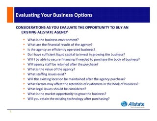 Evaluating Your Business Options

    CONSIDERATIONS AS YOU EVALUATE THE OPPORTUNITY TO BUY AN 
      EXISTING ALLSTATE AGENCY
         What is the business environment?
         What are the financial results of the agency?
         Is the agency an efficiently operated business?
         Do I have sufficient liquid capital to invest in growing the business?
         Will I be able to secure financing if needed to purchase the book of business?
         Will agency staff be retained after the purchase?
         What is the value of the agency?
         Wh i h          l    f h          ?
         What staffing issues exist?
         Will the existing location be maintained after the agency purchase?
         What factors may affect the retention of customers in the book of business?
         Wh t f t             ff t th     t ti      f    t      i th b k f b i       ?
         What legal issues should be considered?
         What is the market opportunity to grow the business?
         Will you retain the existing technology after purchasing?
         Will you retain the existing technology after purchasing?


7
 