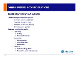 OTHER BUSINESS CONSIDERATIONS

    DECIDE HOW TO RUN YOUR BUSINESS
    Understand your location options
           Maintain existing location
           Establish a new location
           Relocate an existing agency
           Branding your agency
    Develop your business plan
           Operating
               Staffing
               Business Processes
           Marketing
               Demographics
               Lead Generation
               Advertising
           Financial
               Cash Flow Projections
               Cash Flow Projections
               Production goals and expenses

8
 