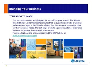 Branding Your Business 

    YOUR AGENCY’S IMAGE
      First impressions count and that goes for your office space as well.  The Allstate 
      Branded Retail Environment (BRE) ensures that, as customers drive by or walk up 
                                    (    )
      and enter your agency, they’ll feel confident that they’ve come to the right place 
      for their insurance needs. The look helps promote a positive customer experience 
      and create a positive, inviting work environment.
      and create a positive, inviting work environment.
      To view all options and pricing, please visit the BRE Website at 
      www.brandyouragency.com




9
 