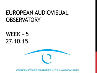 EUROPEAN AUDIOVISUAL
OBSERVATORY
WEEK – 5
27.10.15
 