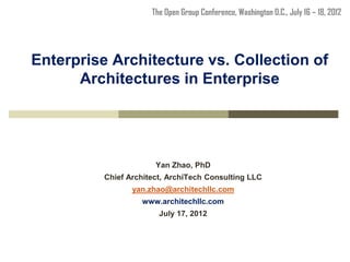 The Open Group Conference, Washington D.C., July 16 – 18, 2012




Enterprise Architecture vs. Collection of
      Architectures in Enterprise




                       Yan Zhao, PhD
          Chief Architect, ArchiTech Consulting LLC
                 yan.zhao@architechllc.com
                   www.architechllc.com
                        July 17, 2012
 