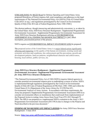 STREAMLINING the BUZZ Word for Defense Spending and United States Army
proposed Drawdown of Forces requires full, total compliance and adherence to the legal
requirements of The National Environmental Policy Act (NEPA) [Title 42 United States
Code §4321 et seq.] and regulations promulgated by the Council on Environmental
Quality (CEQ) [Title 40 Code of Federal Regulations Parts 1500-15081]
The shortest pathway, though timesaving and administratively convenient, is, as taken by
the United States Army 2020 Force Structure Realignment - Supplemental Programmatic
Environmental Assessment - Supplemental Programmatic Environmental Assessment for
Army 2020 Force Structure Realignment utilizing an ENVIRONMENTAL
ASSESSMENT (EA), FINDING NO SIGNIFICANT IMPACT is, part, albeit
incomplete, piecemealed portion of the process.
NEPA requires an ENVIRONMENTAL IMPACT STATEMENT (EIS) be prepared.
The proposed action of the United States Army is a major federal action significantly
affecting and impacting on the quality of the human environment, existing social and
economic activities and conditions, law enforcement and fire prevention, growth and
development patterns, land use patterns, neighborhood character and cohesiveness,
housing, local utilities, public services, etc.
Army 2020 Force Structure Realignment - Supplemental Programmatic
Environmental Assessment - Supplemental Programmatic Environmental Assessment
for Army 2020 Force Structure Realignment.
“The National Environmental Policy Act of 1969 (NEPA) requires federal agencies to
consider potential environmental impacts prior to undertaking a course of action. NEPA
is implemented through regulations promulgated by the Council on Environmental
Quality (CEQ) (40 Code of Federal Regulations [CFR] Parts 1500–1508) and within the
United States (U.S.) Department of the Army (Army) by 32 CFR Part 651,
Environmental Analysis of Army Actions. In accordance with these requirements, the
Army has prepared a Supplemental Programmatic Environmental Assessment (SPEA) to
consider environmental effects on installations that could result from implementation of
the Proposed Action to realign Army forces from Fiscal Year (FY) 2013 through FY
2020. The SPEA was prepared as a supplemental NEPA evaluation to the Army’s 2013
Programmatic Environmental Assessment (2013 PEA) due to changes to the Purpose and
Need described in the previous document.”
FINDING OF NO SIGNIFICANT IMPACT (FONSI) for Army 2020 Force Structure
Realignment - 4 June 2014
Source: http://aec.army.mil/Portals/3/nepa/Army2020SPEA-FNSI.pdf
 