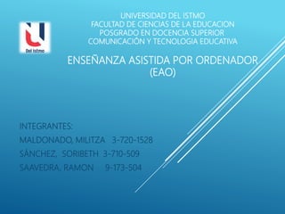 UNIVERSIDAD DEL ISTMO
FACULTAD DE CIENCIAS DE LA EDUCACION
POSGRADO EN DOCENCIA SUPERIOR
COMUNICACIÓN Y TECNOLOGIA EDUCATIVA
ENSEÑANZA ASISTIDA POR ORDENADOR
(EAO)
INTEGRANTES:
MALDONADO, MILITZA 3-720-1528
SÁNCHEZ, SORIBETH 3-710-509
SAAVEDRA, RAMON 9-173-504
 