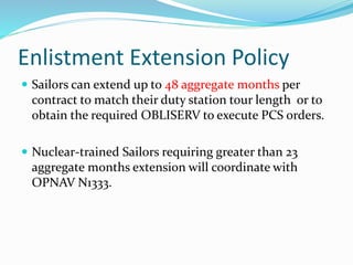 Enlistment Extension Policy
 Sailors can extend up to 48 aggregate months per
contract to match their duty station tour length or to
obtain the required OBLISERV to execute PCS orders.
 Nuclear-trained Sailors requiring greater than 23
aggregate months extension will coordinate with
OPNAV N1333.
 