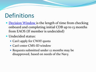 Definitions
 Decision Window is the length of time from checking
onboard and completing initial CDB up to 13 months
from EAOS (If member is undecided)
 Undecided status:
 Can’t apply for CWAY quota
 Can’t enter CMS-ID window
 Requests submitted under 12 months may be
disapproved, based on needs of the Navy.
 