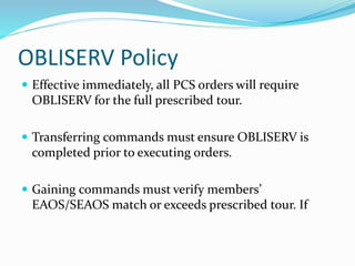 OBLISERV Policy
 Effective immediately, all PCS orders will require
OBLISERV for the full prescribed tour.
 Transferring commands must ensure OBLISERV is
completed prior to executing orders.
 Gaining commands must verify members’
EAOS/SEAOS match or exceeds prescribed tour. If
 