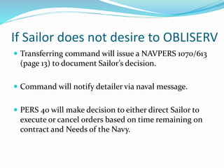 If Sailor does not desire to OBLISERV
 Transferring command will issue a NAVPERS 1070/613
(page 13) to document Sailor’s decision.
 Command will notify detailer via naval message.
 PERS 40 will make decision to either direct Sailor to
execute or cancel orders based on time remaining on
contract and Needs of the Navy.
 