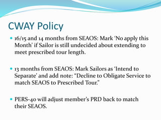 CWAY Policy
 16/15 and 14 months from SEAOS: Mark ‘No apply this
Month’ if Sailor is still undecided about extending to
meet prescribed tour length.
 13 months from SEAOS: Mark Sailors as ‘Intend to
Separate’ and add note: “Decline to Obligate Service to
match SEAOS to Prescribed Tour.”
 PERS-40 will adjust member’s PRD back to match
their SEAOS.
 