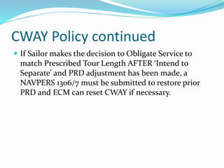 CWAY Policy continued
 If Sailor makes the decision to Obligate Service to
match Prescribed Tour Length AFTER ‘Intend to
Separate’ and PRD adjustment has been made, a
NAVPERS 1306/7 must be submitted to restore prior
PRD and ECM can reset CWAY if necessary.
 