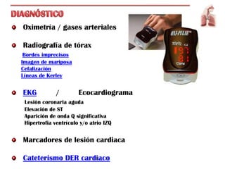 Oximetría / gases arteriales

Radiografía de tórax
 Bordes imprecisos
Imagen de mariposa
Cefalización
Líneas de Kerley


EKG           /        Ecocardiograma
 Lesión coronaria aguda
 Elevación de ST
 Aparición de onda Q significativa
 Hipertrofia ventrículo y/o atrio IZQ


Marcadores de lesión cardiaca

Cateterismo DER cardiaco
 