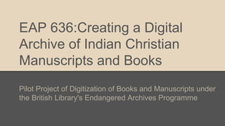 EAP 636:Creating a Digital
Archive of Indian Christian
Manuscripts and Books
Pilot Project of Digitization of Books and Manuscripts under
the British Library's Endangered Archives Programme
 