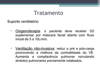 Tratamento
Suporte ventilatório
• Oxigenoterapia: o paciente deve receber O2
suplementar por máscara facial aberta com fluxo
inicial de 5 a 10L/min.
• Ventilação não-invasiva: reduz a pré e pós-carga
promovendo a melhora da contratilidade do VE.
Aumenta a complacência pulmonar recrutando
alvéolos pulmonares previamente colabados.
 