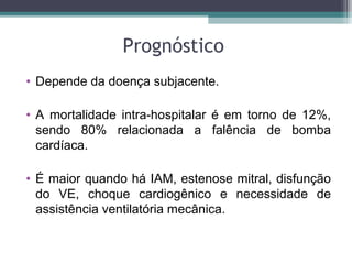 Prognóstico
• Depende da doença subjacente.
• A mortalidade intra-hospitalar é em torno de 12%,
sendo 80% relacionada a falência de bomba
cardíaca.
• É maior quando há IAM, estenose mitral, disfunção
do VE, choque cardiogênico e necessidade de
assistência ventilatória mecânica.
 