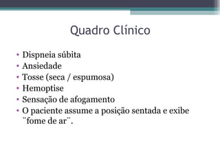 Quadro Clínico
• Dispneia súbita
• Ansiedade
• Tosse (seca / espumosa)
• Hemoptise
• Sensação de afogamento
• O paciente assume a posição sentada e exibe
¨fome de ar¨.
 