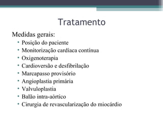 Tratamento
Medidas gerais:
• Posição do paciente
• Monitorização cardíaca contínua
• Oxigenoterapia
• Cardioversão e desfibrilação
• Marcapasso provisório
• Angioplastia primária
• Valvuloplastia
• Balão intra-aórtico
• Cirurgia de revascularização do miocárdio
 