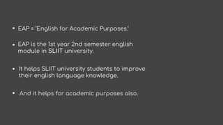 EAP = ‘English for Academic Purposes.’
EAP is the 1st year 2nd semester english
module in SLIIT university.
It helps SLIIT...