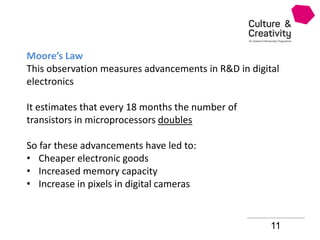 11
Moore’s Law
This observation measures advancements in R&D in digital
electronics
It estimates that every 18 months the number of
transistors in microprocessors doubles
So far these advancements have led to:
• Cheaper electronic goods
• Increased memory capacity
• Increase in pixels in digital cameras
 