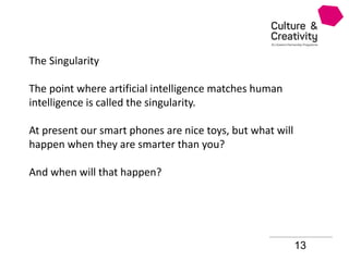 13
The Singularity
The point where artificial intelligence matches human
intelligence is called the singularity.
At present our smart phones are nice toys, but what will
happen when they are smarter than you?
And when will that happen?
 