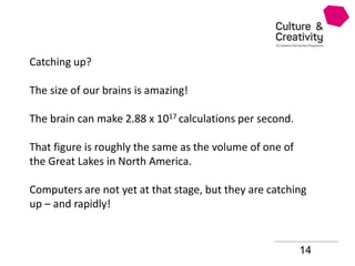 14
Catching up?
The size of our brains is amazing!
The brain can make 2.88 x 1017 calculations per second.
That figure is roughly the same as the volume of one of
the Great Lakes in North America.
Computers are not yet at that stage, but they are catching
up – and rapidly!
 