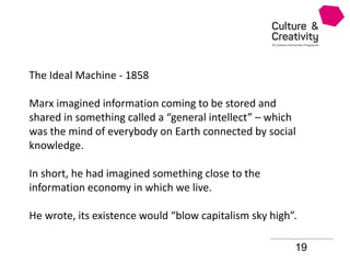 19
The Ideal Machine - 1858
Marx imagined information coming to be stored and
shared in something called a “general intellect” – which
was the mind of everybody on Earth connected by social
knowledge.
In short, he had imagined something close to the
information economy in which we live.
He wrote, its existence would “blow capitalism sky high”.
 