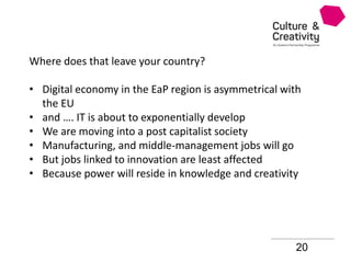 20
Where does that leave your country?
• Digital economy in the EaP region is asymmetrical with
the EU
• and …. IT is about to exponentially develop
• We are moving into a post capitalist society
• Manufacturing, and middle-management jobs will go
• But jobs linked to innovation are least affected
• Because power will reside in knowledge and creativity
 