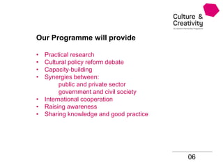 06
Our Programme will provide
• Practical research
• Cultural policy reform debate
• Capacity-building
• Synergies between:
public and private sector
government and civil society
• International cooperation
• Raising awareness
• Sharing knowledge and good practice
 