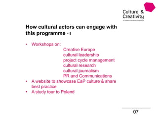 07
How cultural actors can engage with
this programme - I
• Workshops on:
Creative Europe
cultural leadership
project cycle management
cultural research
cultural journalism
PR and Communications
• A website to showcase EaP culture & share
best practice
• A study tour to Poland
 