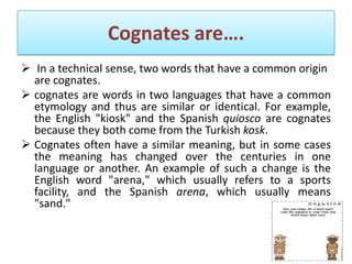 Cognates are….
 In a technical sense, two words that have a common origin
  are cognates.
 cognates are words in two languages that have a common
  etymology and thus are similar or identical. For example,
  the English "kiosk" and the Spanish quiosco are cognates
  because they both come from the Turkish kosk.
 Cognates often have a similar meaning, but in some cases
  the meaning has changed over the centuries in one
  language or another. An example of such a change is the
  English word "arena," which usually refers to a sports
  facility, and the Spanish arena, which usually means
  "sand."
 
