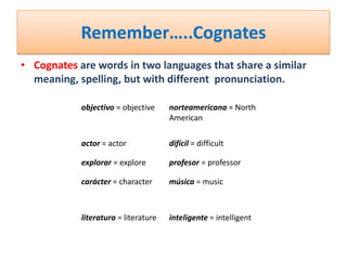 Remember…..Cognates
• Cognates are words in two languages that share a similar
  meaning, spelling, but with different pronunciation.

            objectivo = objective     norteamericana = North
                                      American

            actor = actor             difícil = difficult

            explorar = explore        profesor = professor

            carácter = character      música = music



            literatura = literature   inteligente = intelligent
 