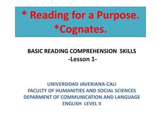 * Reading for a Purpose.
      *Cognates.
 BASIC READING COMPREHENSION SKILLS
                -Lesson 1-


        UNIVERSIDAD JAVERIANA-CALI
 FACULTY OF HUMANITIES AND SOCIAL SCIENCES
DEPARMENT OF COMMUNICATION AND LANGUAGE
              ENGLISH LEVEL II
 
