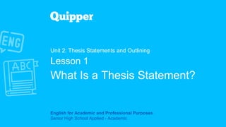 English for Academic and Professional Purposes
Senior High School Applied - Academic
Unit 2: Thesis Statements and Outlining
Lesson 1
What Is a Thesis Statement?
 