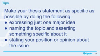 Tips
13
Make your thesis statement as specific as
possible by doing the following:
● expressing just one major idea
● naming the topic and asserting
something specific about it
● stating your position or opinion about
the issue
 