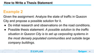 ENGAG EXPLOR
EXPLAIN EXTEND
EVALUAT
Example 2
Given the assignment: Analyze the state of traffic in Quezon
City and propose a possible solution for it.
● Do initial research and observations on the road conditions.
● Possible thesis statement: A possible solution to the traffic
situation in Quezon City is to set up carpooling systems in
the most densely populated communities and outside large
company buildings.
How to Write a Thesis Statement
14
 