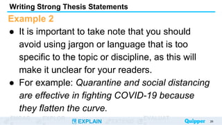 ENGAG EXPLOR
EXPLAIN EXTEND
EVALUAT
Example 2
● It is important to take note that you should
avoid using jargon or language that is too
specific to the topic or discipline, as this will
make it unclear for your readers.
● For example: Quarantine and social distancing
are effective in fighting COVID-19 because
they flatten the curve.
Writing Strong Thesis Statements
26
 