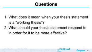 ENGAG EXPLOR
EXPLAIN EXTEND
EVALUAT
ENGAG EXPLOR
EXPLAIN EXTEND
EVALUAT
Questions
1. What does it mean when your thesis statement
is a “working thesis”?
2. What should your thesis statement respond to
in order for it to be more effective?
33
 